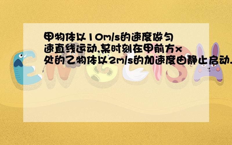 甲物体以10m/s的速度做匀速直线运动,某时刻在甲前方x处的乙物体以2m/s的加速度由静止启动.求：要让甲追不上乙,x至少为多少?