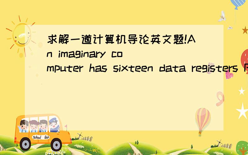 求解一道计算机导论英文题!An imaginary computer has sixteen data registers R0 to R15,512M words in memory,theaddress can address words in the 64M words memory,and have 128 different instructions.A typical instruction of the computer uses t