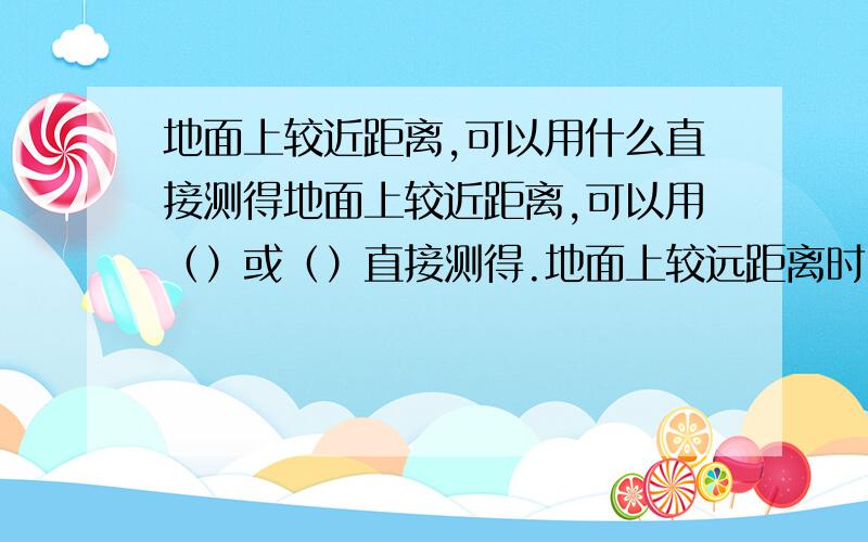 地面上较近距离,可以用什么直接测得地面上较近距离,可以用（）或（）直接测得.地面上较远距离时,先要通过这两点测定一条（）,然后沿着（）测量这两点间的距离.当没有测量工具或对测