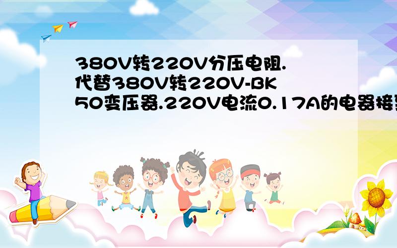 380V转220V分压电阻.代替380V转220V-BK50变压器.220V电流0.17A的电器接到380V电源上,需要多大的、什么类型分压电阻,详细数据“多少欧姆、多少W”；220V电流0.022A的电器接到380V电源上,需要多大的、