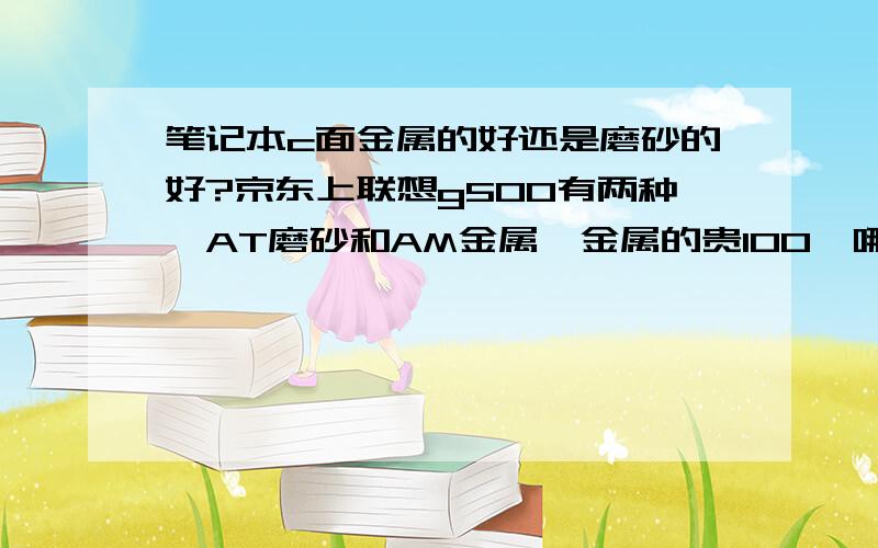 笔记本c面金属的好还是磨砂的好?京东上联想g500有两种,AT磨砂和AM金属,金属的贵100,哪个好?金属的散热好?