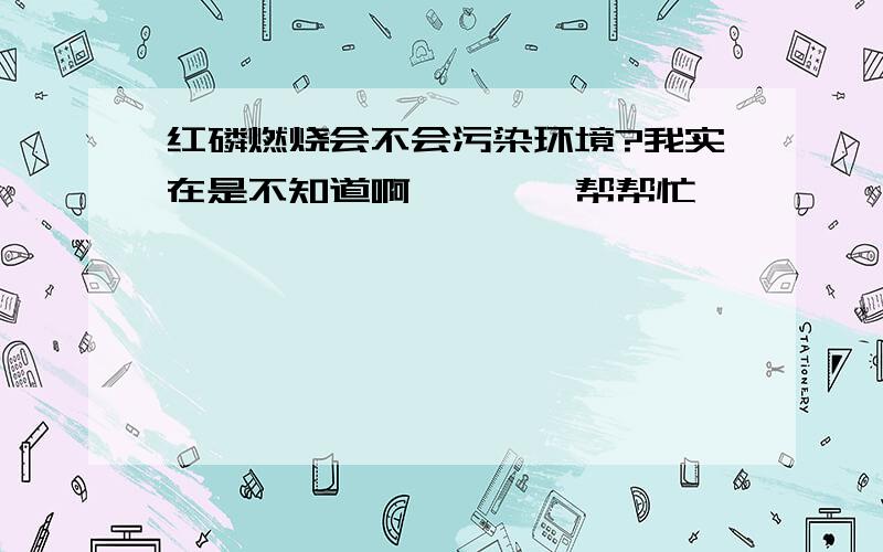 红磷燃烧会不会污染环境?我实在是不知道啊````帮帮忙````