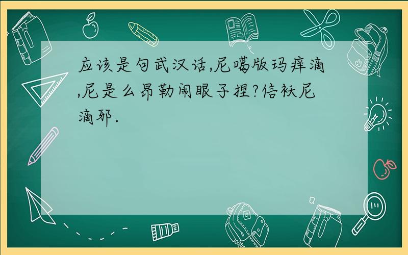 应该是句武汉话,尼噶版玛痒滴,尼是么昂勒闹眼子捏?信袄尼滴邪.