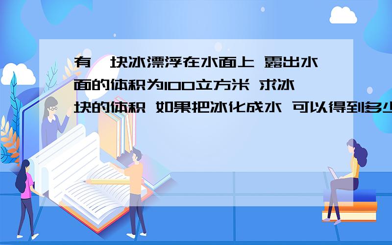 有一块冰漂浮在水面上 露出水面的体积为100立方米 求冰块的体积 如果把冰化成水 可以得到多少水一个体积为V的物体漂浮在水面 有V1体积在水下 求物体密度