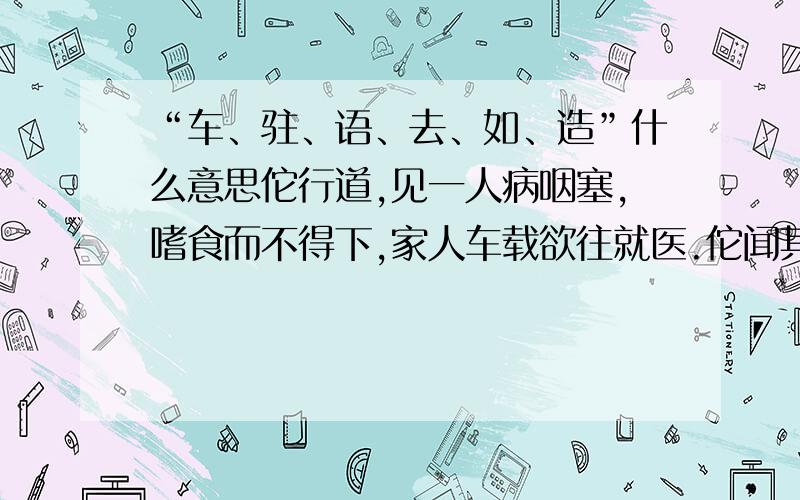 “车、驻、语、去、如、造”什么意思佗行道,见一人病咽塞,嗜食而不得下,家人车载欲往就医.佗闻其呻吟,驻车往视,语之曰：“向来道边有卖饼家蒜齑大酢,从取三升饮之,病自当去.”即如佗