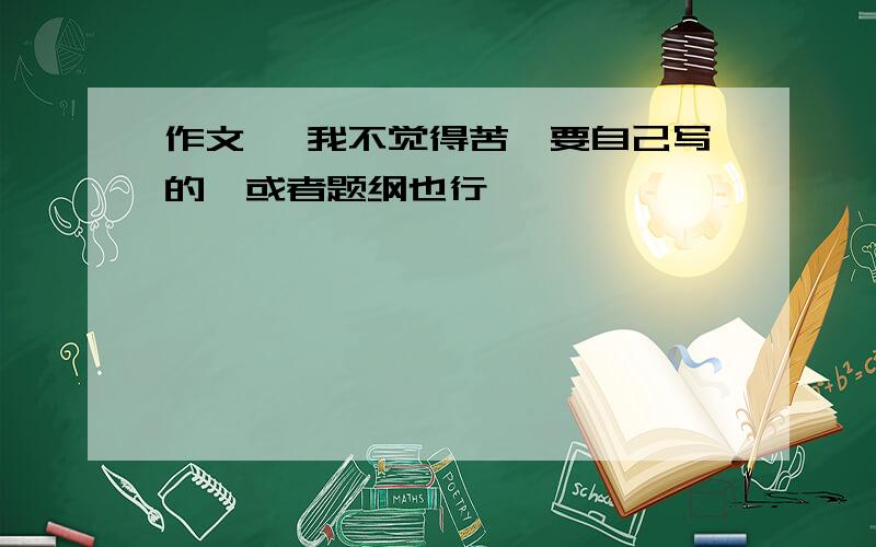 作文 《我不觉得苦》要自己写的,或者题纲也行