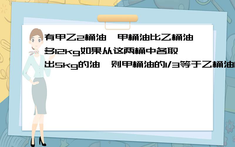 有甲乙2桶油,甲桶油比乙桶油多12kg如果从这两桶中各取出5kg的油,则甲桶油的1/3等于乙桶油的1/2.原来 2桶油共有多少千克?