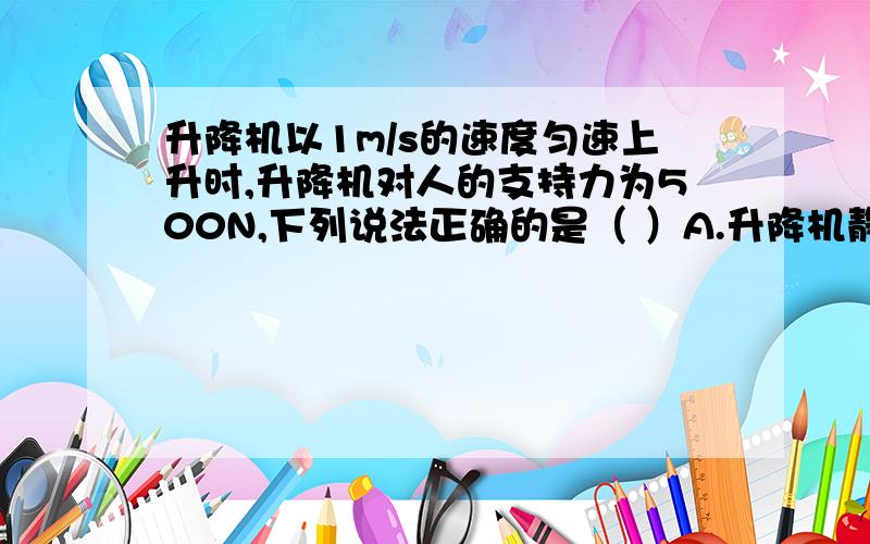 升降机以1m/s的速度匀速上升时,升降机对人的支持力为500N,下列说法正确的是（ ）A.升降机静止在十楼时对人的支持力小于500NB.升降机以1.5m/s的速度匀速上升时对人的支持力大于500NC.升降机以