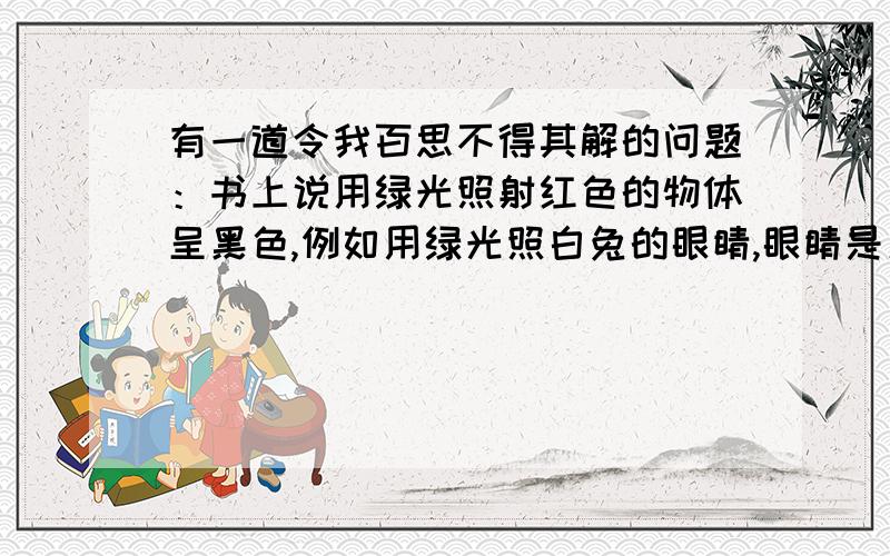 有一道令我百思不得其解的问题：书上说用绿光照射红色的物体呈黑色,例如用绿光照白兔的眼睛,眼睛是黑色的.为什么不是黄色的?红光与绿光结合不是黄色的吗?请回答.