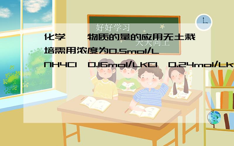 化学——物质的量的应用无土栽培需用浓度为0.5mol/LNH4Cl、0.16mol/LKCl、0.24mol/Lk2S04的培养液,若用KCl,NH4Cl和(NH4)2SO4来配制1L上述营养液,所需三种盐的物质的量正确的是（  ）A.0.4mol,0.5mol,0.12mol