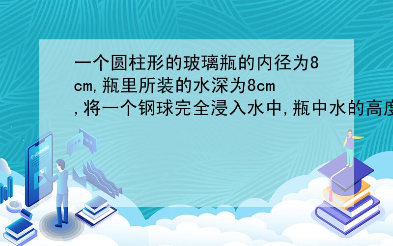 一个圆柱形的玻璃瓶的内径为8cm,瓶里所装的水深为8cm,将一个钢球完全浸入水中,瓶中水的高度上升到8.5cm...一个圆柱形的玻璃瓶的内径为8cm,瓶里所装的水深为8cm,将一个钢球完全浸入水中,瓶