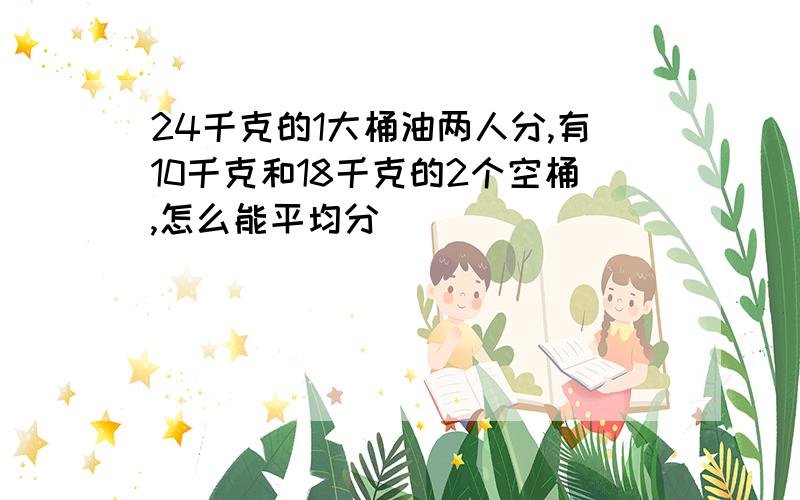 24千克的1大桶油两人分,有10千克和18千克的2个空桶,怎么能平均分