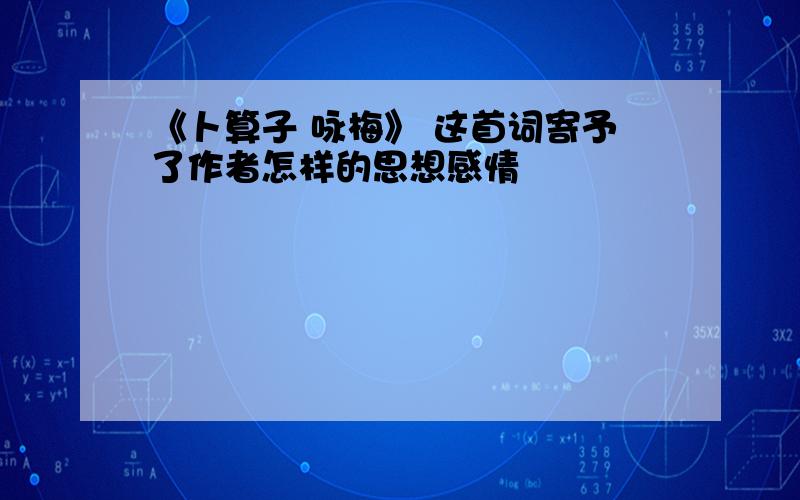 《卜算子 咏梅》 这首词寄予了作者怎样的思想感情