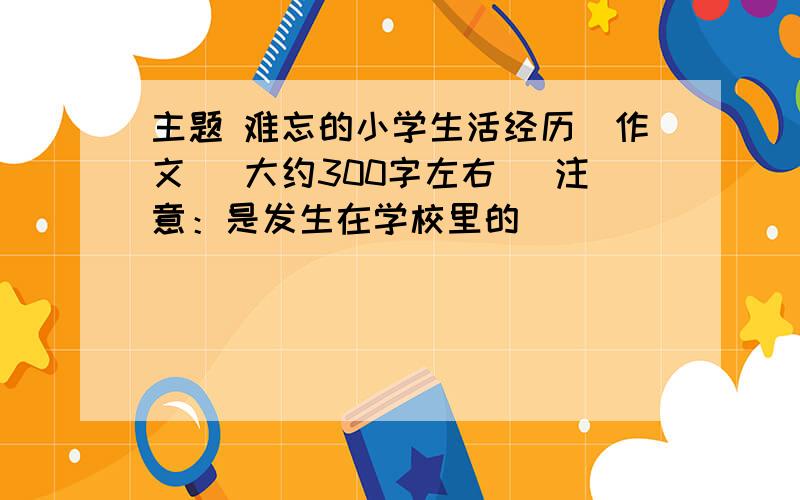 主题 难忘的小学生活经历(作文) 大约300字左右 （注意：是发生在学校里的）