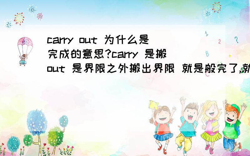 carry out 为什么是完成的意思?carry 是搬out 是界限之外搬出界限 就是般完了,就是完成吗?