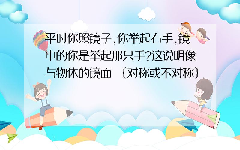 平时你照镜子,你举起右手,镜中的你是举起那只手?这说明像与物体的镜面 ｛对称或不对称｝