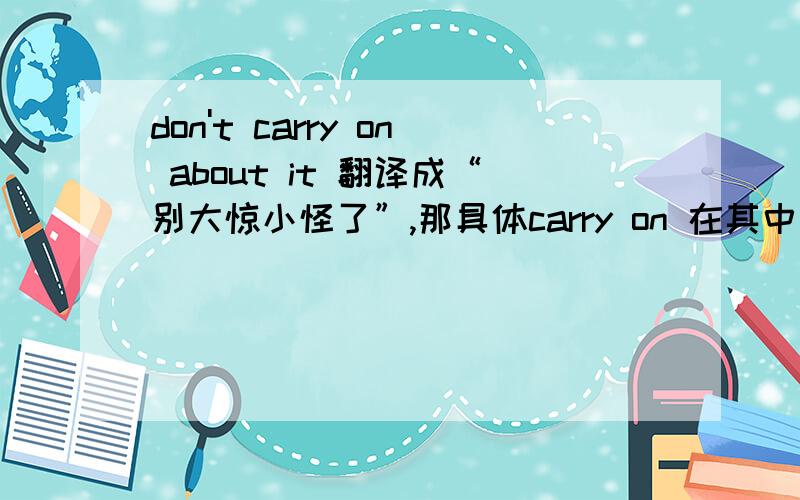 don't carry on about it 翻译成“别大惊小怪了”,那具体carry on 在其中怎么讲啊,它的意思不是“继续吗