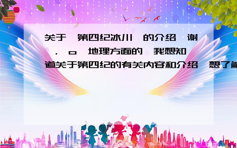 关于【第四纪冰川】的介绍,谢咯.^o^地理方面的、我想知道关于第四纪的有关内容和介绍、想了解下它、只要和它有关就行.谢咯．．．