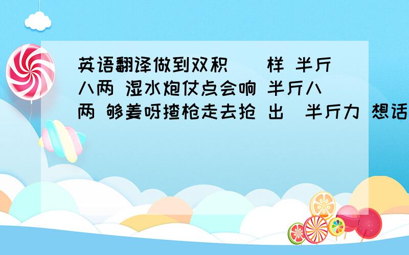 英语翻译做到双积咁嘅样 半斤八两 湿水炮仗点会响 半斤八两 够姜呀揸枪走去抢 出咗半斤力 想话洛番足八两 家阵恶揾食 边有半斤八两咁理想(吹涨) 我吔呢班打工仔 一生一世为钱币做奴隶