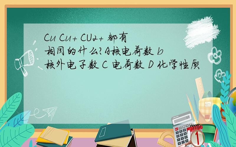 Cu Cu+ CU2+ 都有相同的什么?A核电荷数 b 核外电子数 C 电荷数 D 化学性质