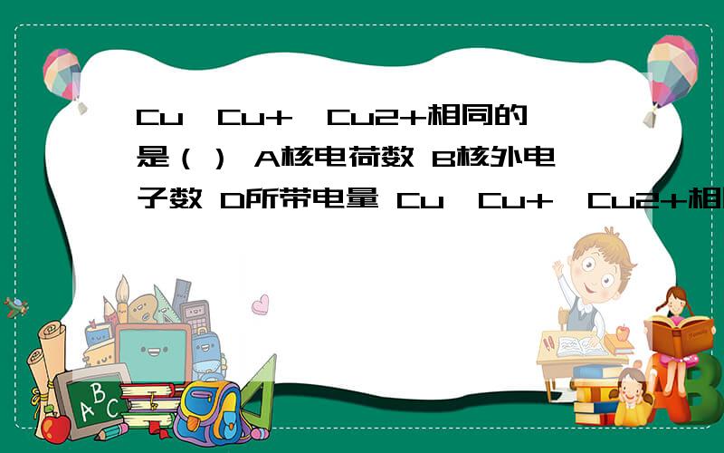 Cu、Cu+、Cu2+相同的是（） A核电荷数 B核外电子数 D所带电量 Cu、Cu+、Cu2+相同的是（）A核电荷数 B核外电子数 D所带电量