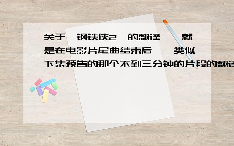 关于《钢铁侠2》的翻译、、就是在电影片尾曲结束后、、类似下集预告的那个不到三分钟的片段的翻译、、   麻烦了、、很想知道、、