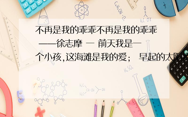 不再是我的乖乖不再是我的乖乖 ——徐志摩 一 前天我是一个小孩,这海滩是我的爱； 早起的太阳赛如火炉,趁暖和我来做我的工夫：捡满一衣兜的贝壳,在这海砂上起造宫阙：这浪头来得凶恶