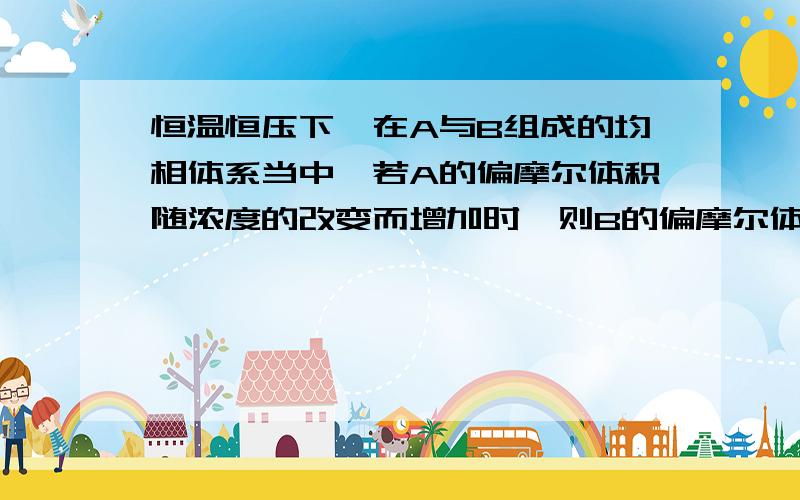 恒温恒压下,在A与B组成的均相体系当中,若A的偏摩尔体积随浓度的改变而增加时,则B的偏摩尔体积将如何变化?\x05A. 增加          B. 减少         C. 不变         D. 不一定 这道题的答案是哪个?恒温