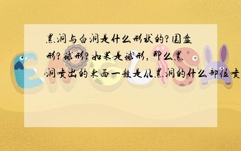 黑洞与白洞是什么形状的?圆盘形?球形?如果是球形，那么黑洞喷出的东西一般是从黑洞的什么部位喷出的？不存在完美的球体，就如同不存在绝对一样。点也有形状，无形也是一种形状。