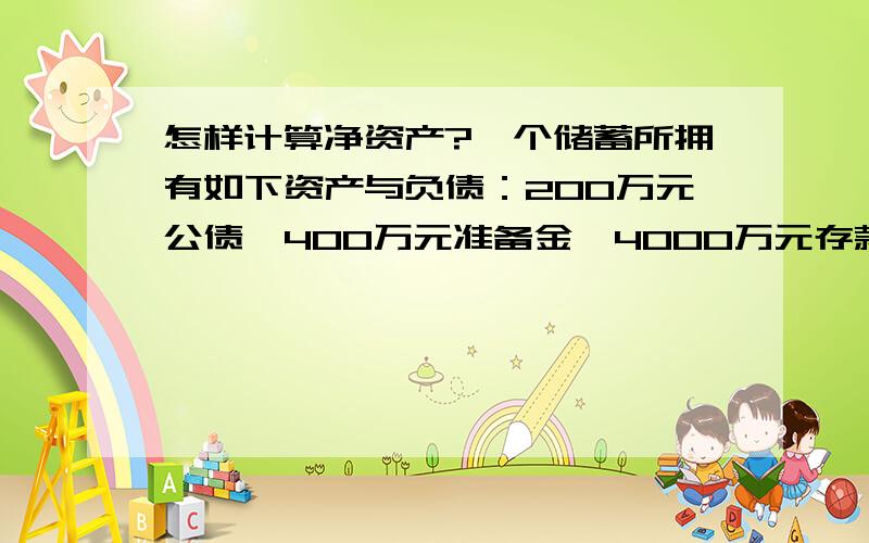 怎样计算净资产?一个储蓄所拥有如下资产与负债：200万元公债,400万元准备金,4000万元存款以及3600万的未清偿贷款,求该金融机构的净资产麻烦大家帮我算算,