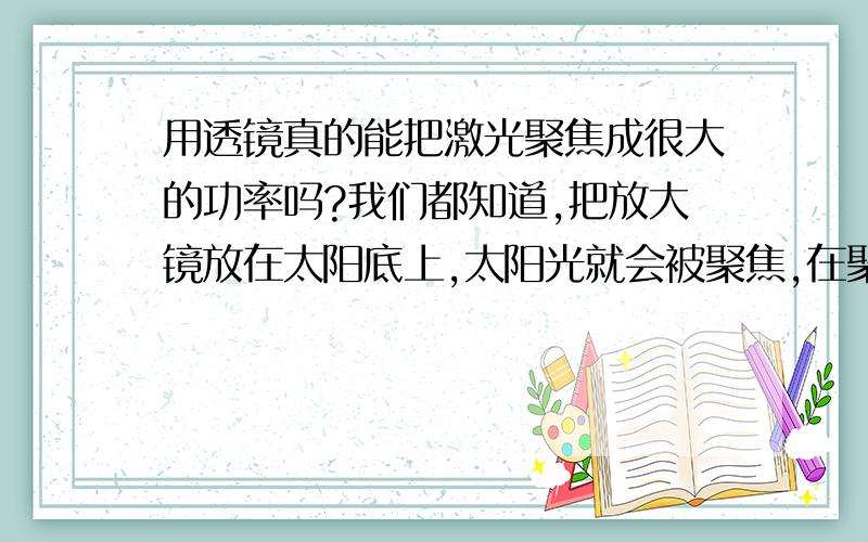 用透镜真的能把激光聚焦成很大的功率吗?我们都知道,把放大镜放在太阳底上,太阳光就会被聚焦,在聚焦点会形成很高的温度,能把纸点燃.然而可惜的是在聚焦点以外,光就基本被散射了,并不