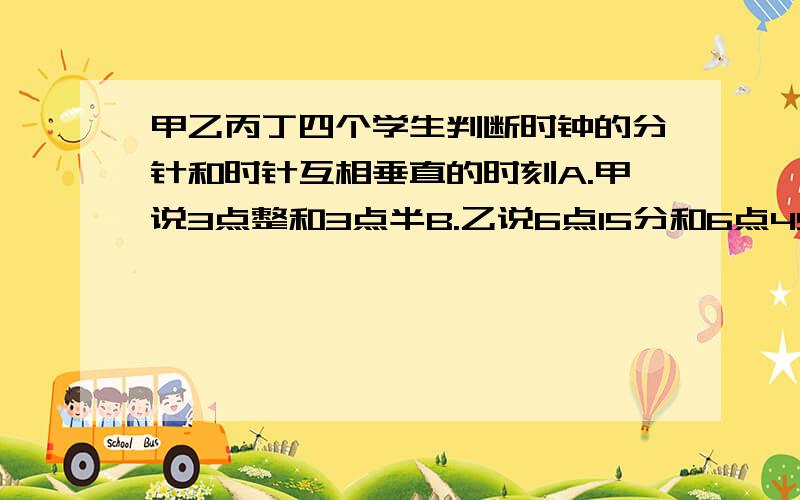 甲乙丙丁四个学生判断时钟的分针和时针互相垂直的时刻A.甲说3点整和3点半B.乙说6点15分和6点45分C.丙说9点整和12点15分D.丁说3点整和9点整