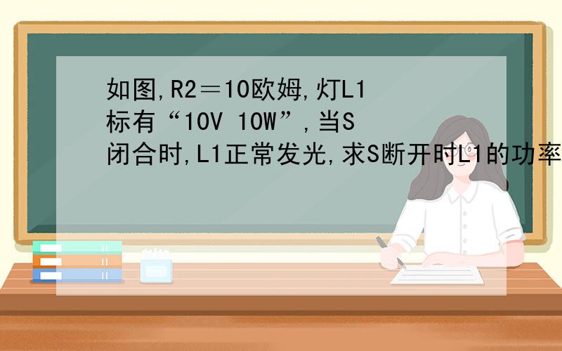 如图,R2＝10欧姆,灯L1标有“10V 10W”,当S闭合时,L1正常发光,求S断开时L1的功率,R2的功率