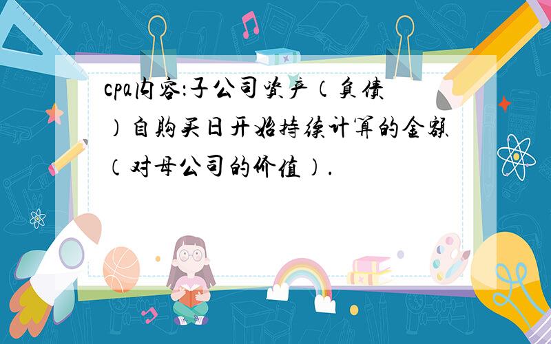 cpa内容：子公司资产（负债）自购买日开始持续计算的金额（对母公司的价值）.