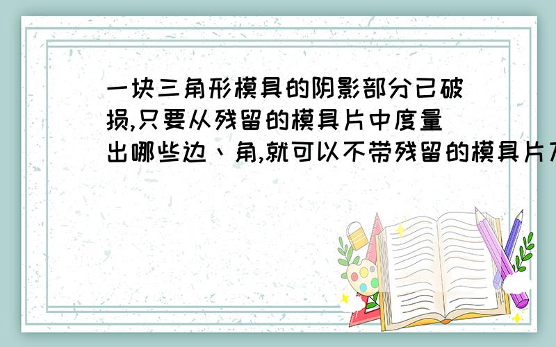 一块三角形模具的阴影部分已破损,只要从残留的模具片中度量出哪些边丶角,就可以不带残留的模具片刀店铺加工一块与原来的模具的形状和大小完全相同的模具?请简要说明理由.（图略）