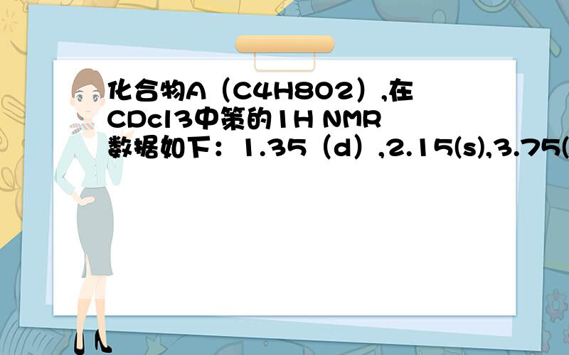 化合物A（C4H8O2）,在CDcl3中策的1H NMR数据如下：1.35（d）,2.15(s),3.75(1H,s,宽),4.75（1H,q）.当A溶于D2O中测定时给出与前面相类似的光普,但3.75的单峰消失,A的红外光谱表明在1720处有吸收.求A的结构,