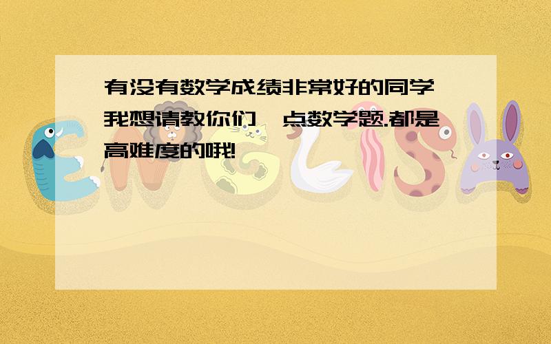 有没有数学成绩非常好的同学,我想请教你们一点数学题.都是高难度的哦!