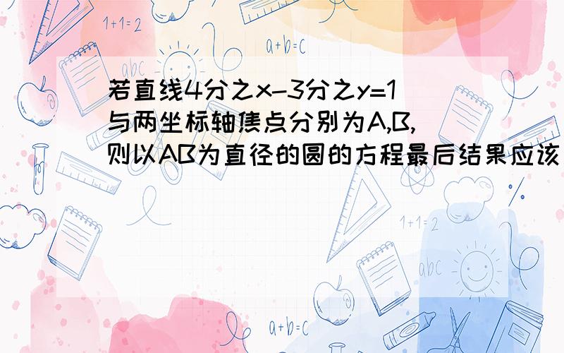 若直线4分之x-3分之y=1与两坐标轴焦点分别为A,B,则以AB为直径的圆的方程最后结果应该是x平方+y平方-4x+3y=0请问有没有人算出来过程