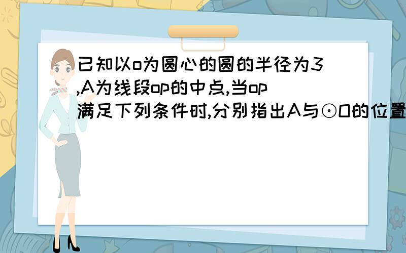 已知以o为圆心的圆的半径为3,A为线段op的中点,当op满足下列条件时,分别指出A与⊙O的位置关系.op=4cm op=6cm op=8cm