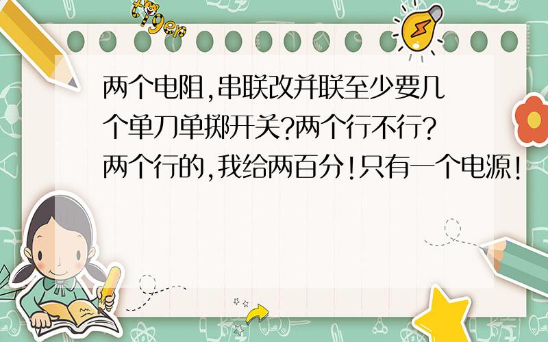 两个电阻,串联改并联至少要几个单刀单掷开关?两个行不行?两个行的,我给两百分!只有一个电源！