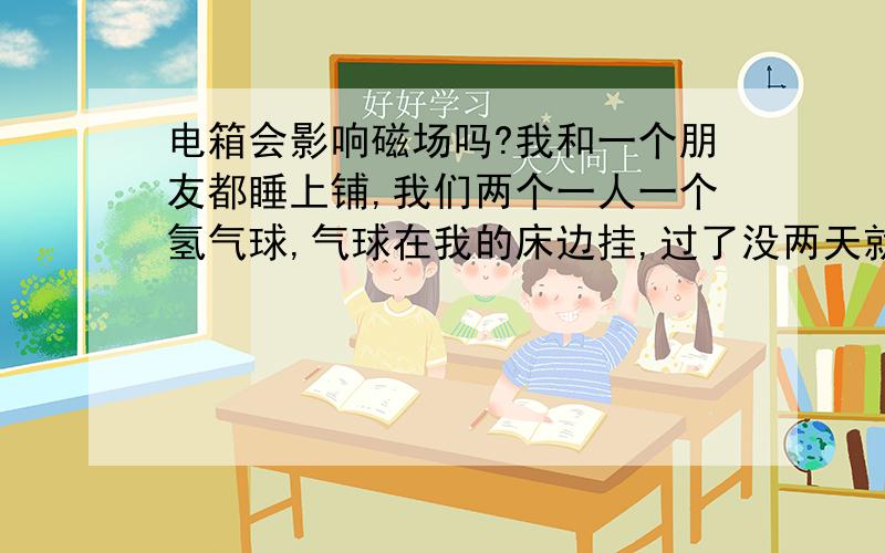 电箱会影响磁场吗?我和一个朋友都睡上铺,我们两个一人一个氢气球,气球在我的床边挂,过了没两天就有点瘪,但是我朋友那边的气球没有明显的瘪,我的很明显.我看了下我和她的唯一不同是她