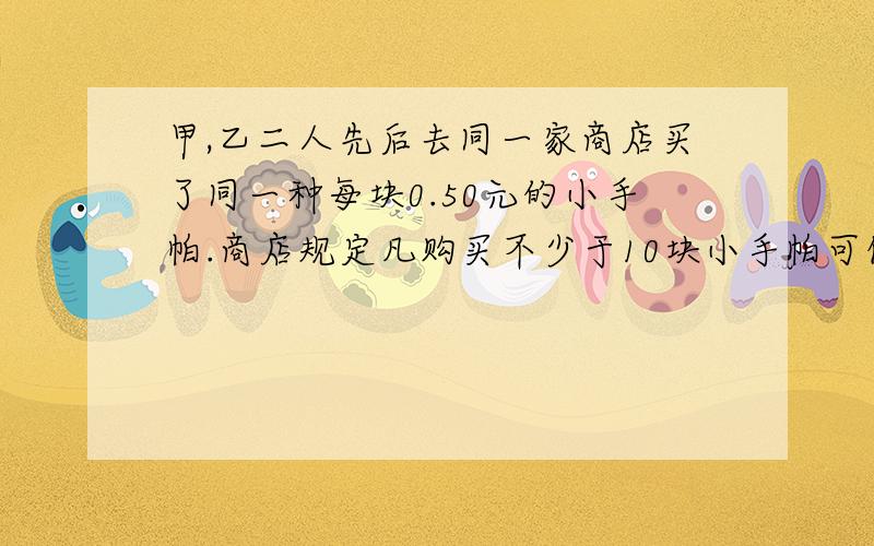 甲,乙二人先后去同一家商店买了同一种每块0.50元的小手帕.商店规定凡购买不少于10块小手帕可优惠20%结果甲比乙多花了花4元,知道甲所花的钱不超过8元,在充分享受优惠的条件下,甲乙2人各