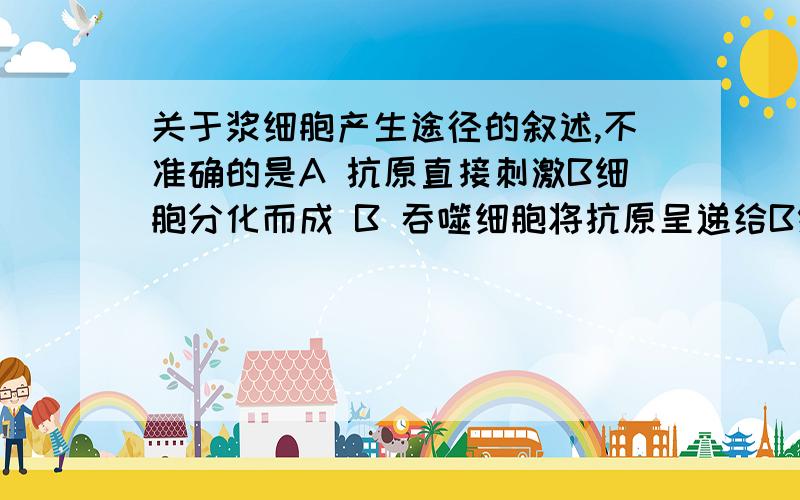 关于浆细胞产生途径的叙述,不准确的是A 抗原直接刺激B细胞分化而成 B 吞噬细胞将抗原呈递给B细胞分化而成C T细胞将抗原呈递给B细胞分化而成 D 抗原刺激记忆细胞而成B.吞噬细胞将抗原呈