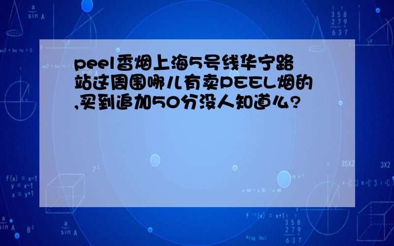 peel香烟上海5号线华宁路站这周围哪儿有卖PEEL烟的,买到追加50分没人知道么?