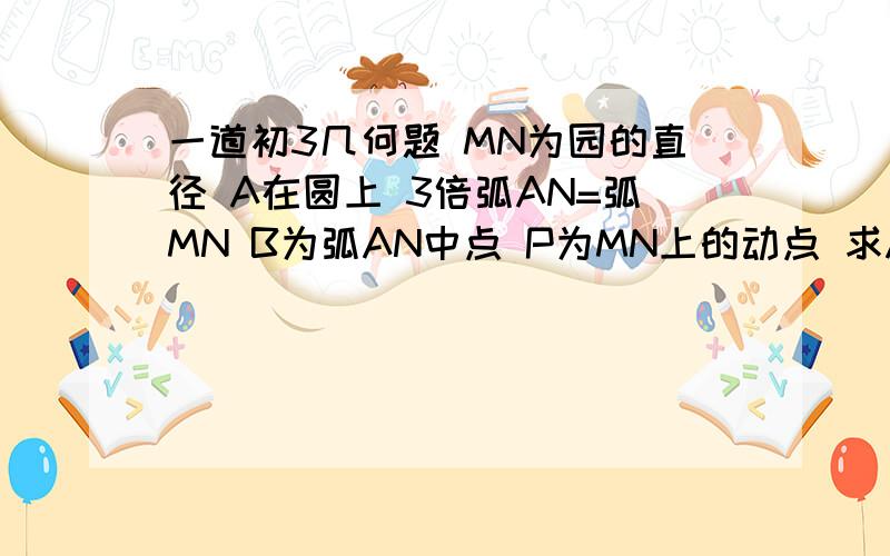 一道初3几何题 MN为园的直径 A在圆上 3倍弧AN=弧MN B为弧AN中点 P为MN上的动点 求AP+PB的最小距离