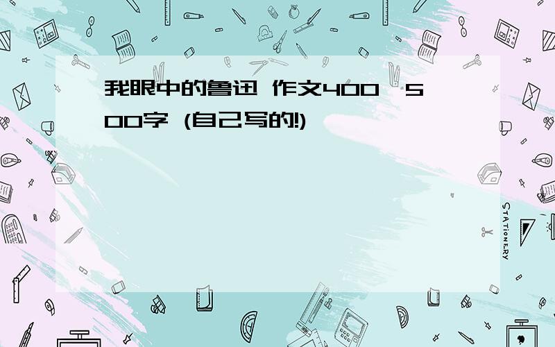 我眼中的鲁迅 作文400—500字 (自己写的!)