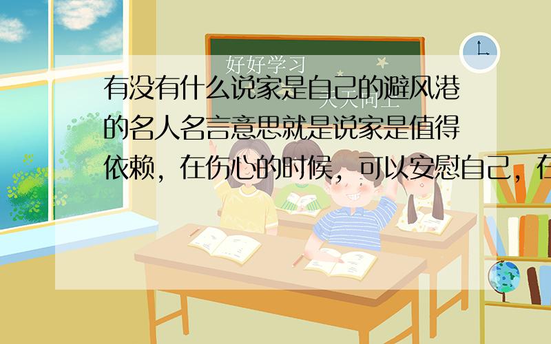 有没有什么说家是自己的避风港的名人名言意思就是说家是值得依赖，在伤心的时候，可以安慰自己，在生气的时候，可以帮助自己的名人名言。（各位大哥大姐大嫂大叔麻烦不要打错字，