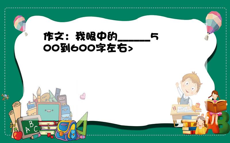 作文：我眼中的______500到600字左右>