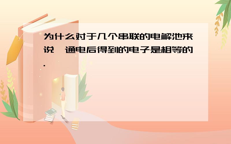 为什么对于几个串联的电解池来说,通电后得到的电子是相等的.