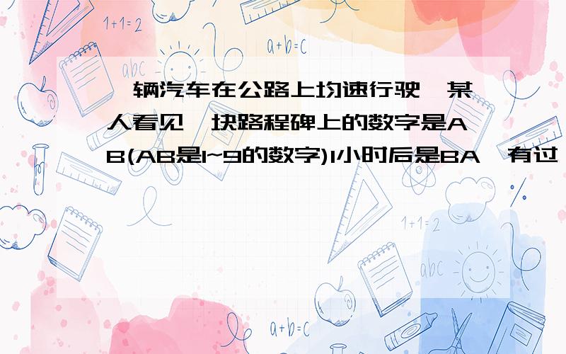 一辆汽车在公路上均速行驶,某人看见一块路程碑上的数字是AB(AB是1~9的数字)1小时后是BA,有过一小时路程碑上的数字是A0B（0是数字零）问：汽车的速度是多少?